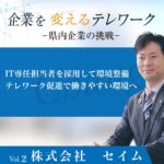 Vol.2 株式会社セイム<br><small>～ⅠＴ専任担当者を採用して環境整備 テレワーク促進で働きやすい環境へ～</small>